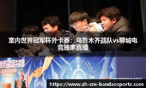室内世界冠军杯外卡赛:乌鲁木齐战队vs聊城电竞独家直播
