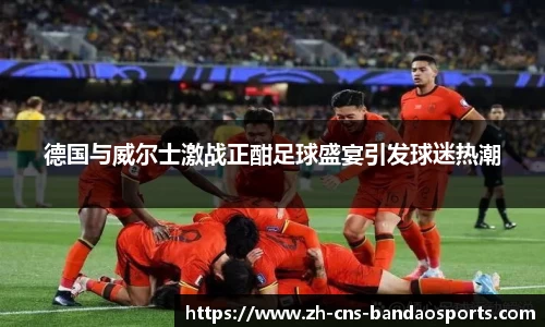 德国与威尔士激战正酣足球盛宴引发球迷热潮